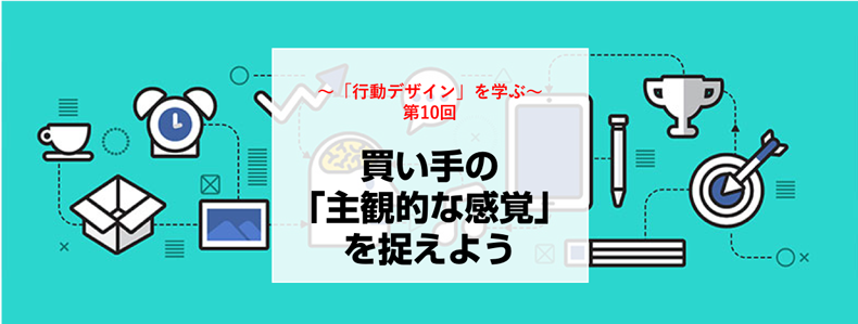 行動デザイン を学ぶ第10回 買い手の 主観的な感覚 を捉えよう マーケの強化書